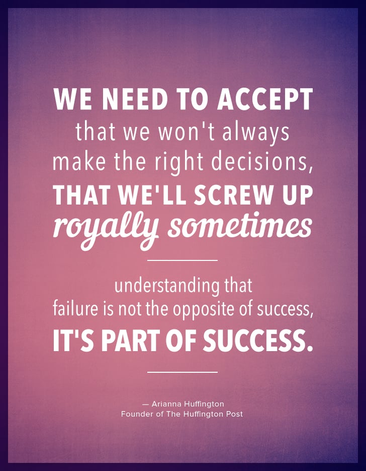 "We need to accept that we won't always make the right decisions, that we'll screw up royally sometimes — understanding that failure is not the opposite of success, it's part of success." — Arianna Huffington