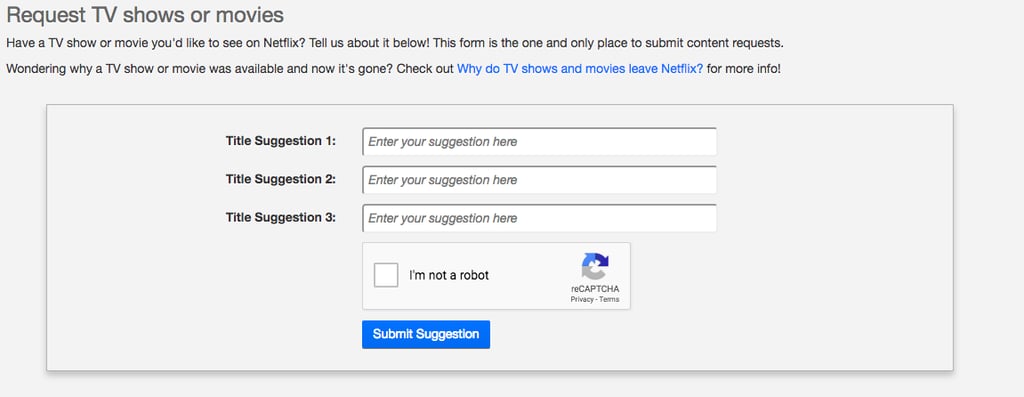 The "Title Request" page allows users to give Netflix up to three suggestions for new content at a time. The page also provides links to more information about how the streaming service licenses its shows and films, in case a certain title doesn't make the cut. "This form is the one and only place to submit content requests," the page reads, so if you're dying to watch something particular, this is the way to do it. 

    Related:

            
            
                                    
                            

            24 Sizzling Movies on Netflix That Are About to Heat Up Your Summer