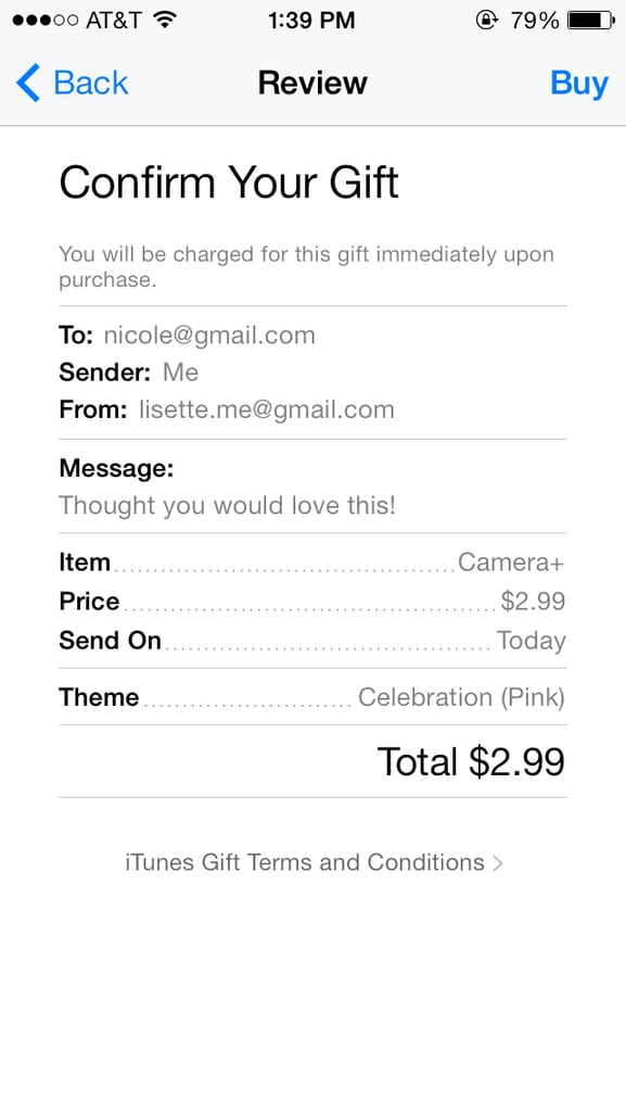 Review your gift and tap "Buy" to complete the purchase.


If you'd like to send an app from a Mac or PC, follow the same steps as the ones listed above, except you first have to sign in to the iTunes store from desktop, find the item you want to give, select the arrow to the right of the price, and hit "Gift This."