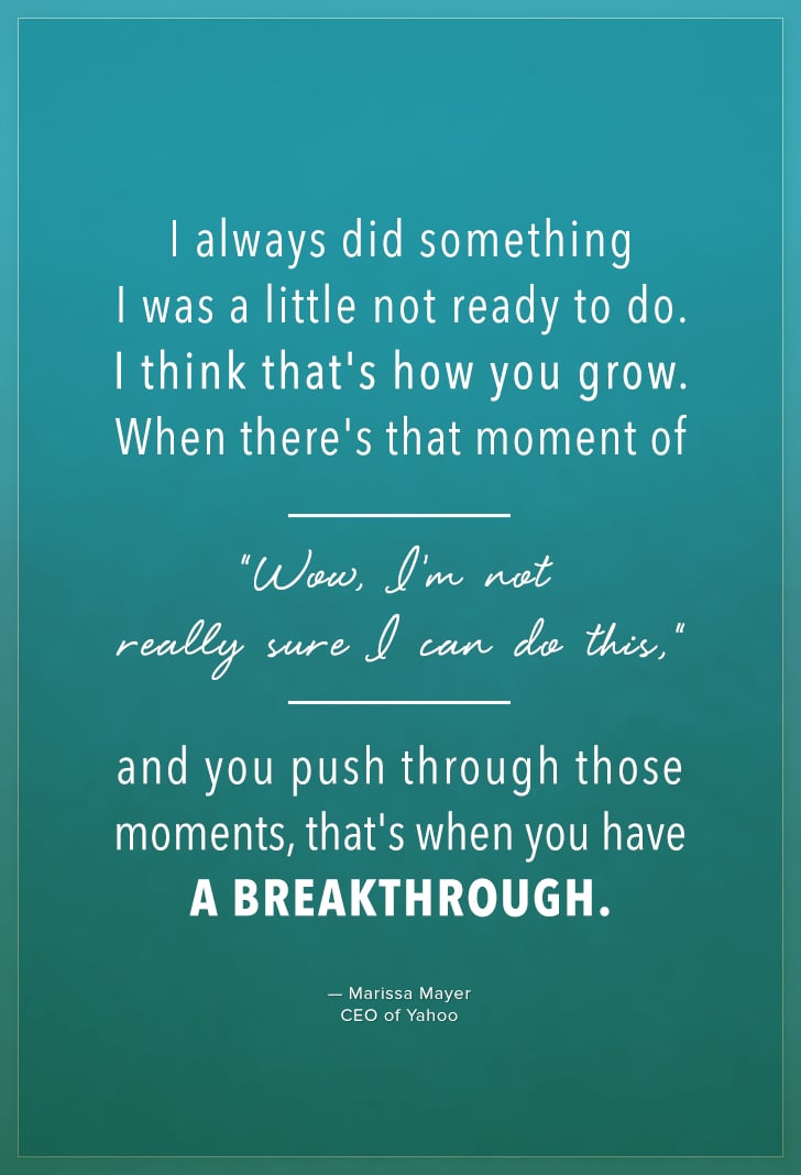 "I always did something I was a little not ready to do. I think that's how you grow. When there's that moment of, "Wow, I'm not really sure I can do this," and you push through those moments, that's when you have a breakthrough." — Marissa Mayer