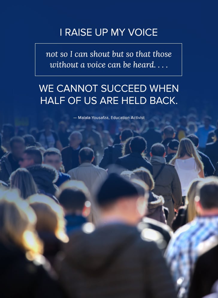 "I raise up my voice not so I can shout but so that those without a voice can be heard . . . We cannot succeed when half of us are held back." — Malala Yousafza