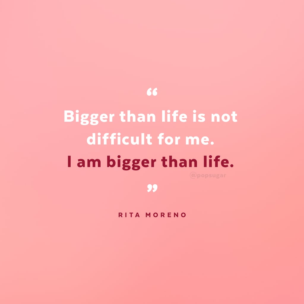 "Bigger than life is not difficult for me. I am bigger than life." — Rita Moreno "Bigger than life is not difficult for me. I am bigger than life." — Rita Moreno
