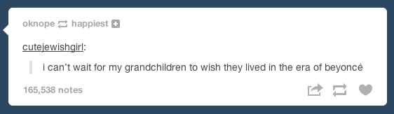 You look forward to regaling your future family members with tales of Beyoncé's greatness.