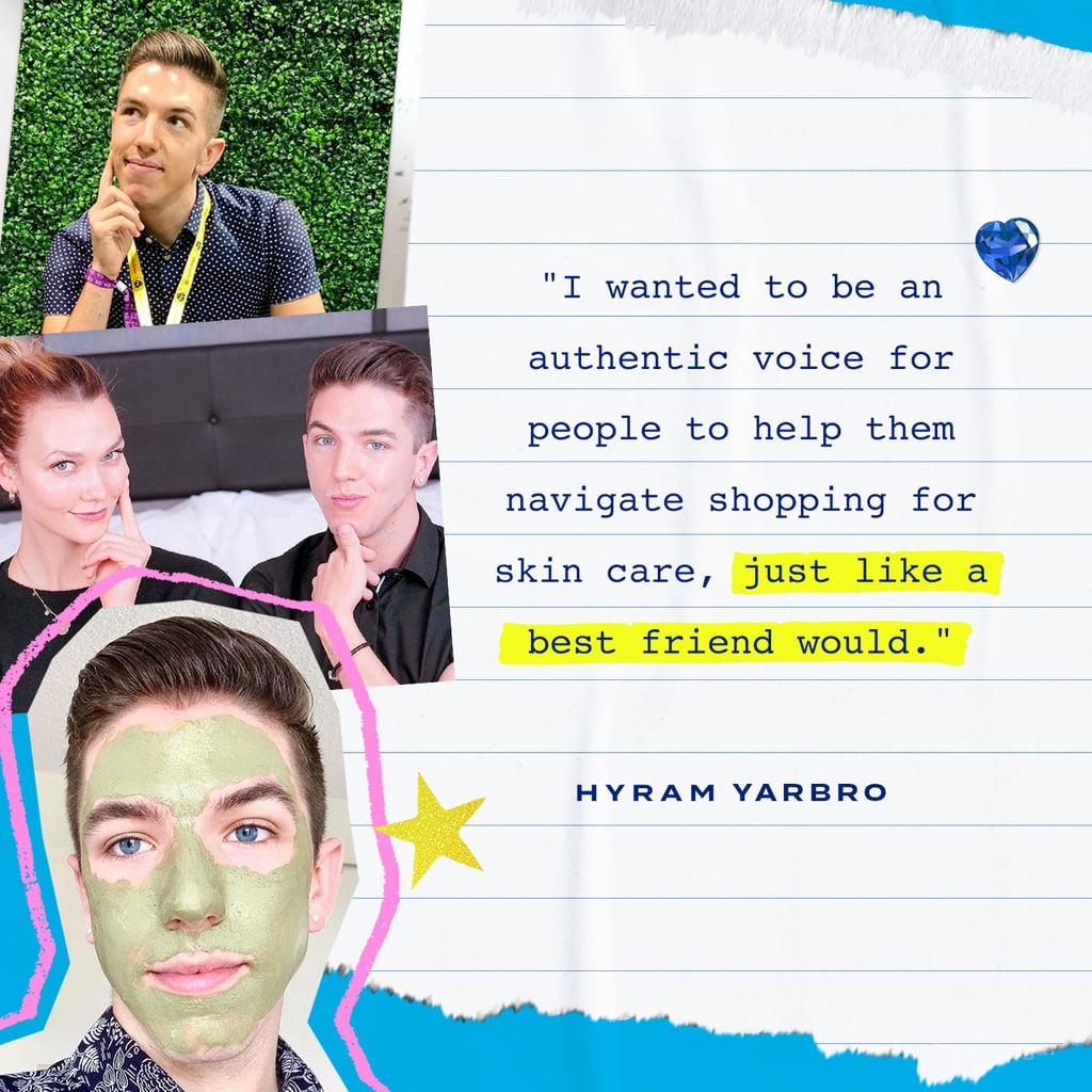 He went on to get a job as a makeup artist for Saks Fifth Avenue. That experience working in the luxury beauty sales environment introduced him to the vast world of skin care, but what intrigued him most was how much money people were willing to spend on their skin. "When I saw people spending thousands of dollars on products, I was thinking to myself, 'What is so amazing about these products that would justify that price point?'" From there, he started doing his own research. 
Yarbro began looking up ingredients, watching videos from dermatologists and cosmetic chemists, and reading published articles on the science in skin care — consuming any content he could on the topic. "It really urged me to start sharing what I had been able to learn on a YouTube channel about skin care — to really simplify that information and to show people that you can have good skin just by using simple, affordable products from the drugstore." 
When Yarbro started his YouTube channel in 2017, he was posting without the intention of getting many views. "I wasn't bothered by it because I really just enjoyed being able to make videos and the process and building a little community," he says. It took two years to amass 2,000 followers. 
Things started to pick up toward the end of 2019, when he created a series of videos reacting to recent TikTok skin-care trends (although he hadn't yet joined the app). Immediately, he saw a spike in his views. "They just started getting a lot of views — hundreds of thousands to over a million views within a few days," Yarbro says. In May 2020, he joined TikTok, and the growth was instantaneous — his first couple of videos accumulated thousands of views overnight. "It was incredible, very exhilarating, and reeling, and confusing, but in the best way."
At first, Yarbro was posting with regularity across all his social media platforms while he continued working as a makeup artist — which meant he was sleeping maybe four hours a night to keep up — until he made the jump to pursue content creation full-time. "I was always like, 'What if it falls apart overnight?'" he says. "I was pretty scared." But when he made the switch and started investing more time in his videos, he could immediately see the change in his content, and the new subscribers came flooding in. In no time, he went from 100,000 followers to the 6.4 million he has today on TikTok alone. Yarbro's decision to make a career out of beauty content creation coincided with the start of the COVID-19 pandemic. "I really wanted to push myself to create as much content to help keep my audience distracted from everything that's in the world," he says.