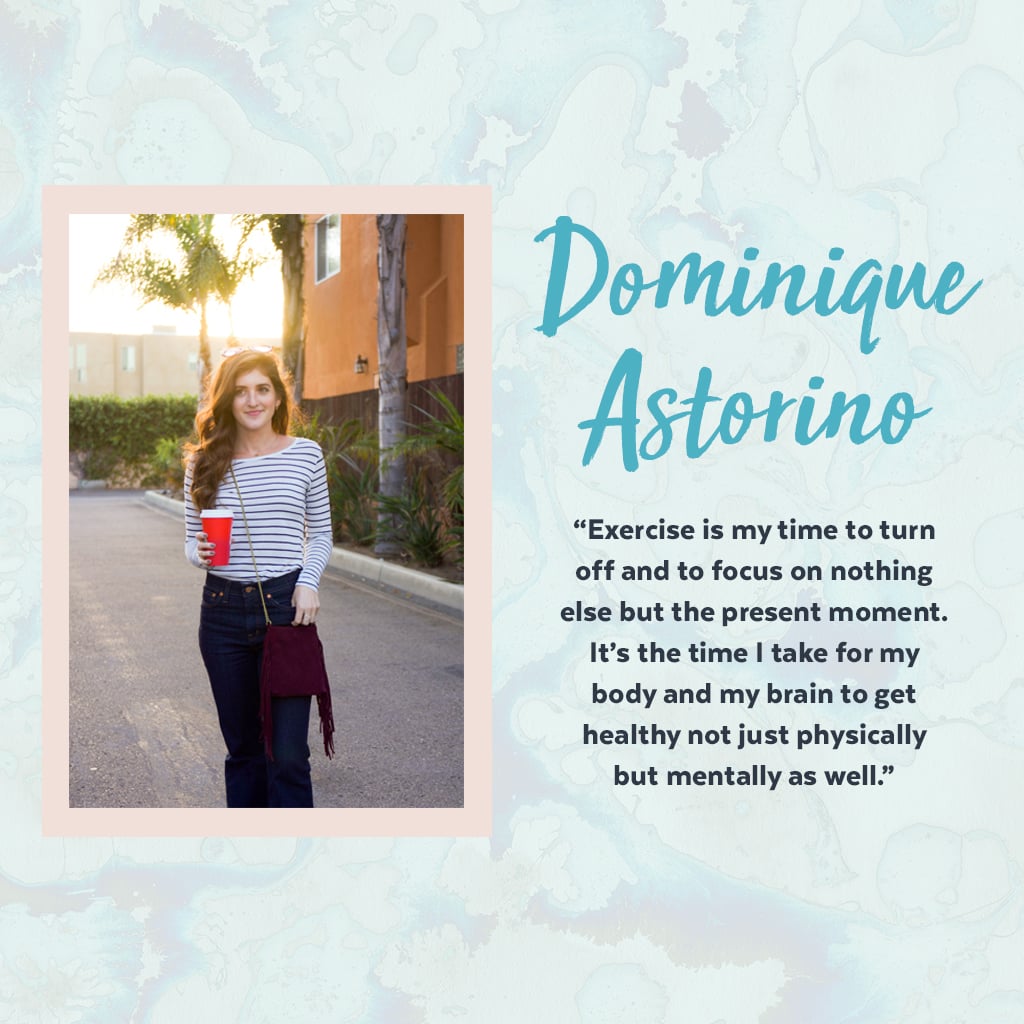 As someone who struggles with anxiety daily, Dominique relies on exercise as a positive outlet and form of self-care to help get her out of the work mindset and recharge — it's a natural way for her to heal, grow, and manage day-to-day stresses.
"Working in digital media, you're always on — it's never truly a 9-6 day! The internet never sleeps, and at times, work bleeds into your personal life. Exercise — whether it's a spiritual SoulCycle class or an intense Barry's Bootcamp session or even a restorative yoga practice — is my time to turn off and to focus on nothing else but the present moment. It's the time I take for my body and my brain to get healthy, not just physically but mentally as well. I think as women, we prioritize so many things before ourselves, and we're always trying to give our time, energy, and efforts to others. I'm the same way! But we need to also make sure we're taking enough time to care for our own bodies and brains so that we can continue to care for those we love, give back to our communities, and crush it in the work place. Even Superwoman needs a little self-care, you know?" — Dominique Astorino, assistant editor, Fitness