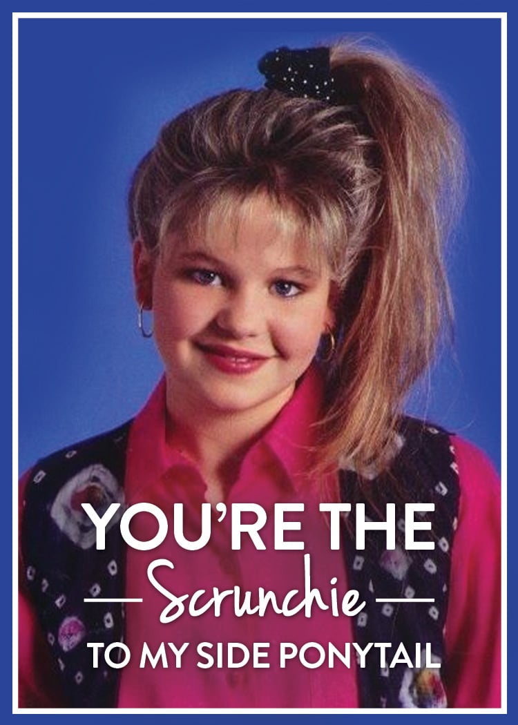 You're the scrunchie to my side ponytail.