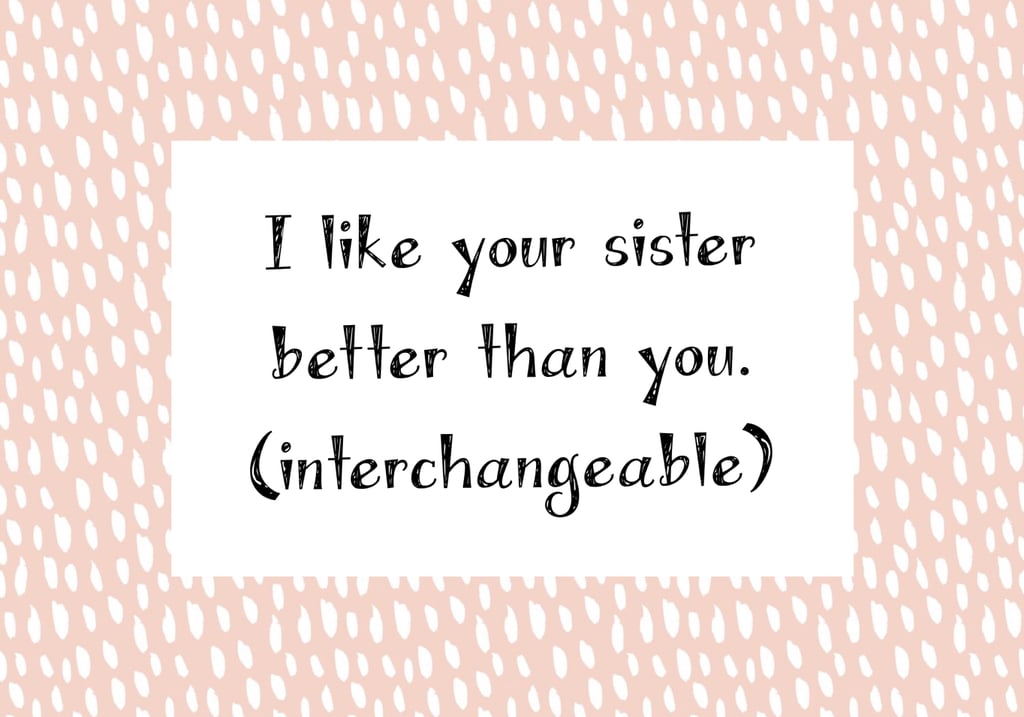 While this one is not a question, it was too good to not include in here. You'd be amazed at how many times my sister and I have had people explicitly tell us that they like one better than the other. I've heard "I like you better than your sister" and "I like your sister better than you." Maybe not the thing to say to a person.