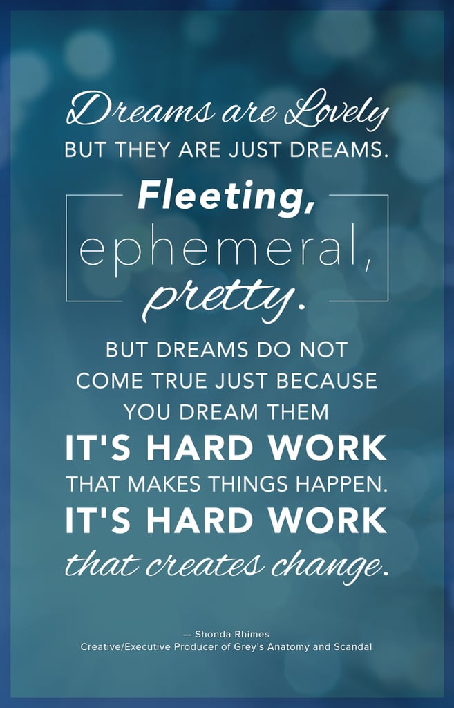 "Dreams are lovely but they are just dreams. Fleeting, ephemeral, pretty. But dreams do not come true just because you dream them. It's hard work that makes things happen. It's hard work that creates change." — Shonda Rhimes